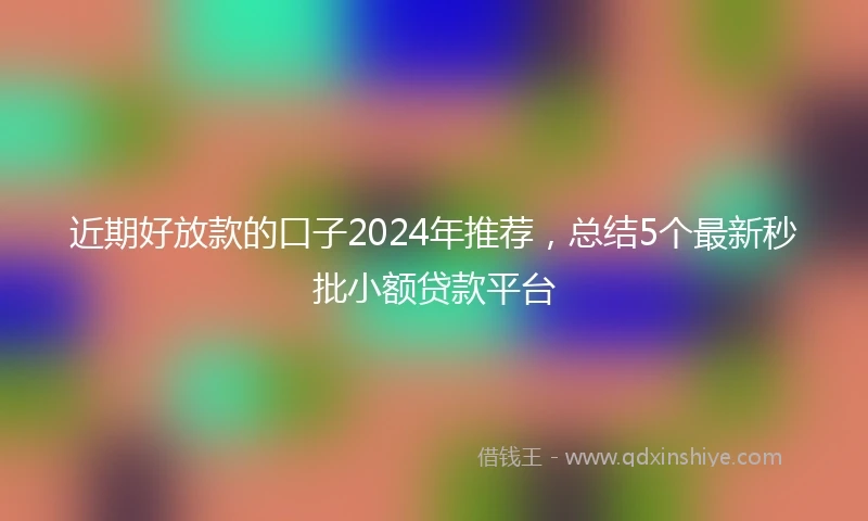 近期好放款的口子2024年推荐，总结5个最新秒批小额贷款平台