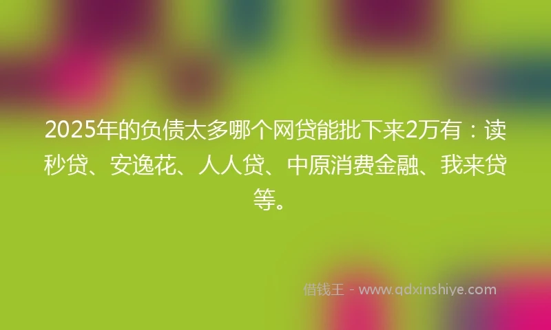 2025年的负债太多哪个网贷能批下来2万有：读秒贷、安逸花、人人贷、中原消费金融、我来贷等。