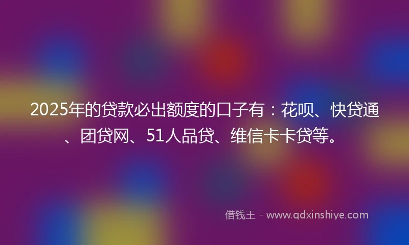 2025年的贷款必出额度的口子有：花呗、快贷通、团贷网、51人品贷、维信卡卡贷等。