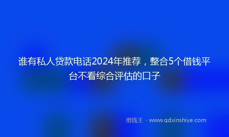 谁有私人贷款电话2024年推荐，整合5个借钱平台不看综合评估的口子
