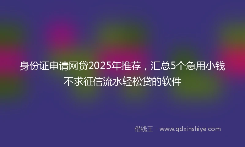 身份证申请网贷2025年推荐，汇总5个急用小钱不求征信流水轻松贷的软件