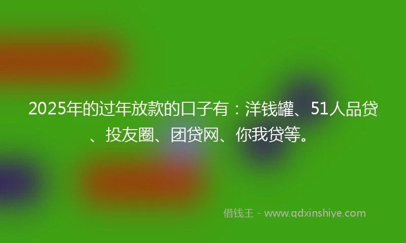 2025年的过年放款的口子有：洋钱罐、51人品贷、投友圈、团贷网、你我贷等。