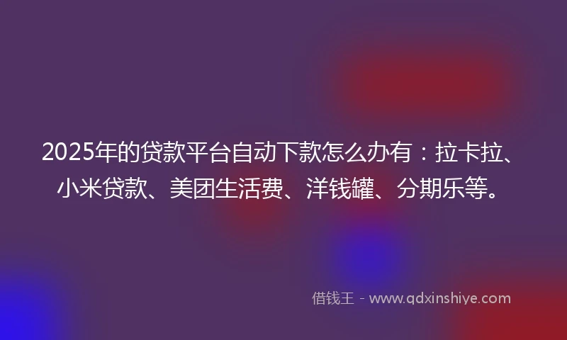 2025年的贷款平台自动下款怎么办有：拉卡拉、小米贷款、美团生活费、洋钱罐、分期乐等。