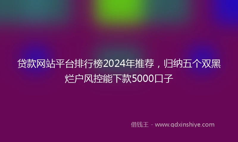 贷款网站平台排行榜2024年推荐，归纳五个双黑烂户风控能下款5000口子