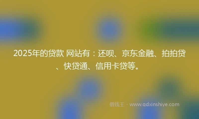 2025年的贷款 网站有：还呗、京东金融、拍拍贷、快贷通、信用卡贷等。