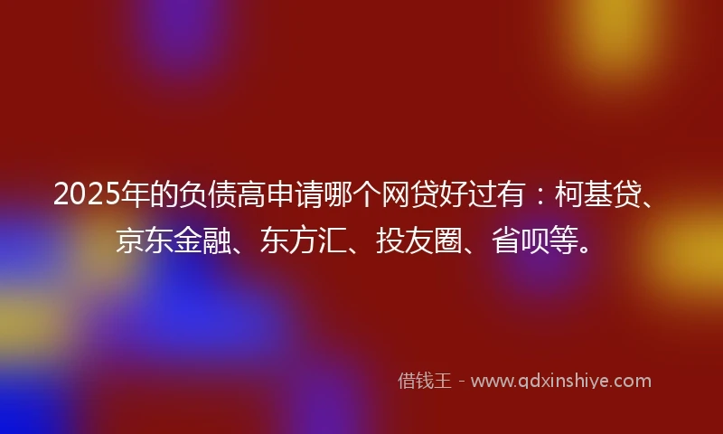 2025年的负债高申请哪个网贷好过有：柯基贷、京东金融、东方汇、投友圈、省呗等。
