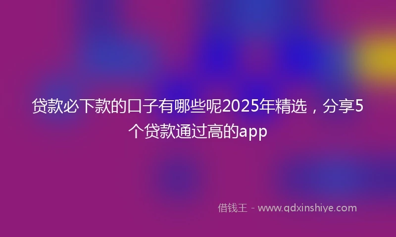 贷款必下款的口子有哪些呢2025年精选，分享5个贷款通过高的app
