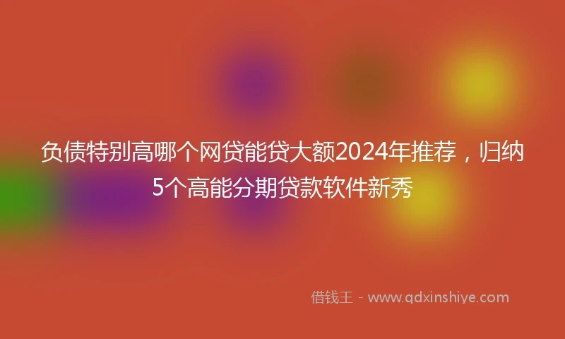负债特别高哪个网贷能贷大额2024年推荐，归纳5个高能分期贷款软件新秀