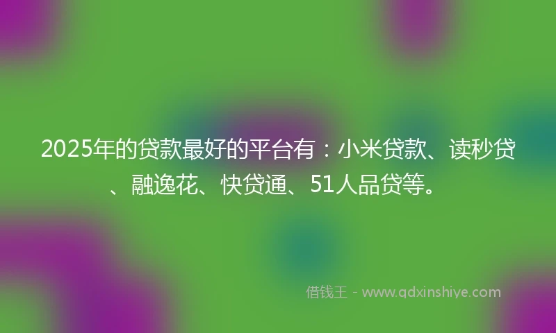 2025年的贷款最好的平台有：小米贷款、读秒贷、融逸花、快贷通、51人品贷等。