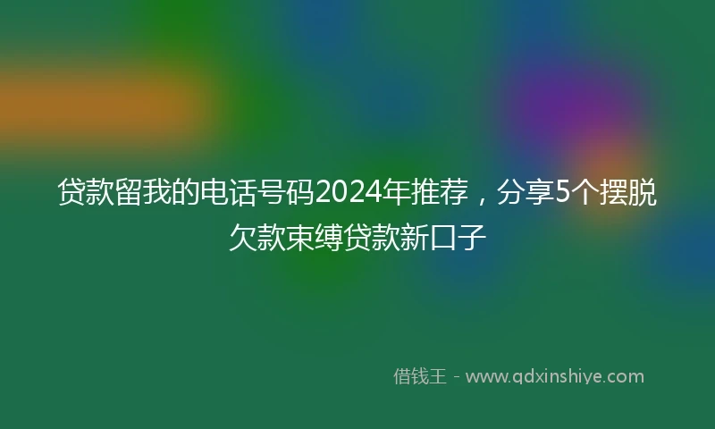 贷款留我的电话号码2024年推荐，分享5个摆脱欠款束缚贷款新口子