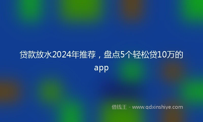 贷款放水2024年推荐，盘点5个轻松贷10万的app