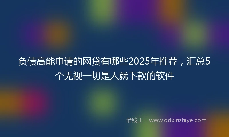 负债高能申请的网贷有哪些2025年推荐，汇总5个无视一切是人就下款的软件