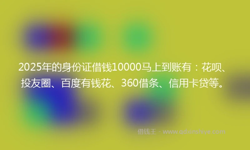 2025年的身份证借钱10000马上到账有：花呗、投友圈、百度有钱花、360借条、信用卡贷等。