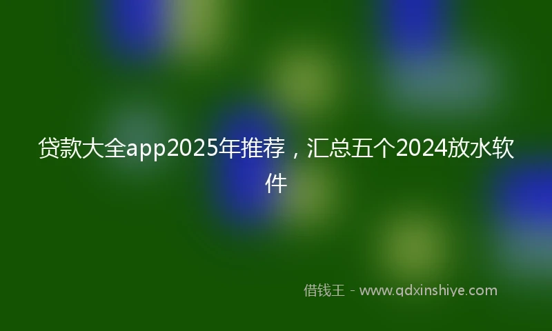 贷款大全app2025年推荐，汇总五个2024放水软件