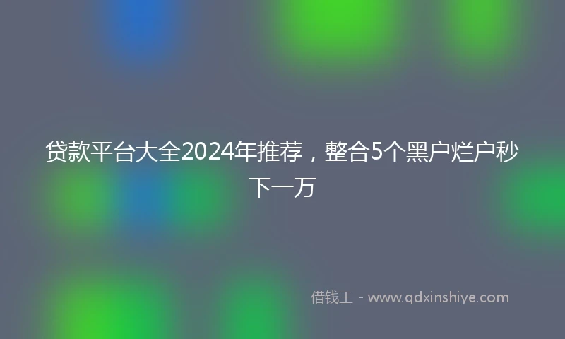 贷款平台大全2024年推荐，整合5个黑户烂户秒下一万
