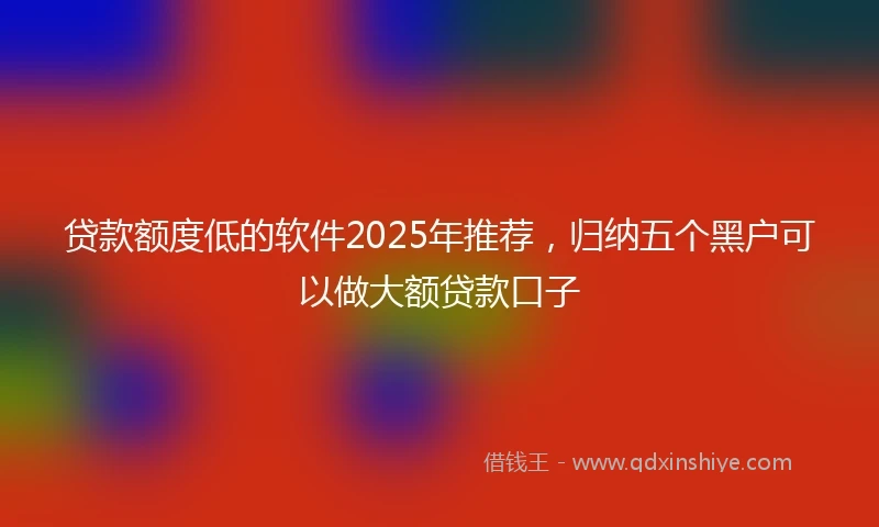 贷款额度低的软件2025年推荐，归纳五个黑户可以做大额贷款口子