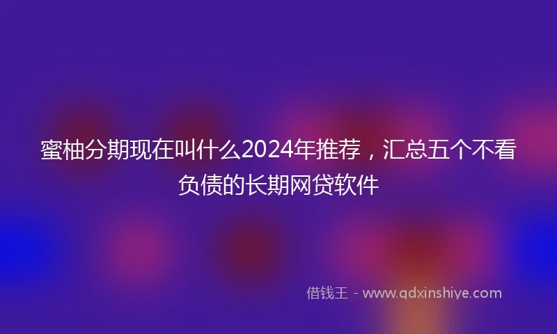 蜜柚分期现在叫什么2024年推荐，汇总五个不看负债的长期网贷软件