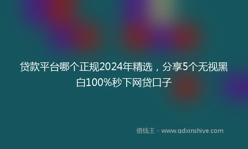 贷款平台哪个正规2024年精选，分享5个无视黑白100%秒下网贷口子