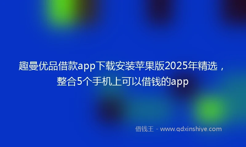 趣曼优品借款app下载安装苹果版2025年精选，整合5个手机上可以借钱的app