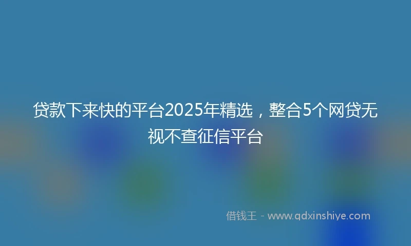 贷款下来快的平台2025年精选，整合5个网贷无视不查征信平台