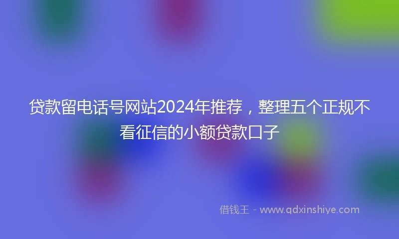 贷款留电话号网站2024年推荐，整理五个正规不看征信的小额贷款口子