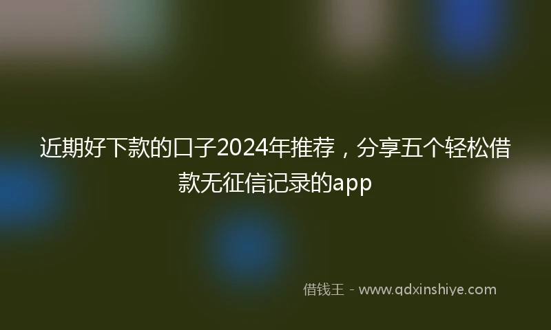 近期好下款的口子2024年推荐，分享五个轻松借款无征信记录的app