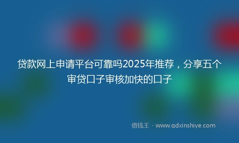 贷款网上申请平台可靠吗2025年推荐，分享五个审贷口子审核加快的口子
