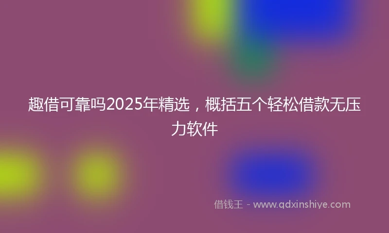 趣借可靠吗2025年精选，概括五个轻松借款无压力软件