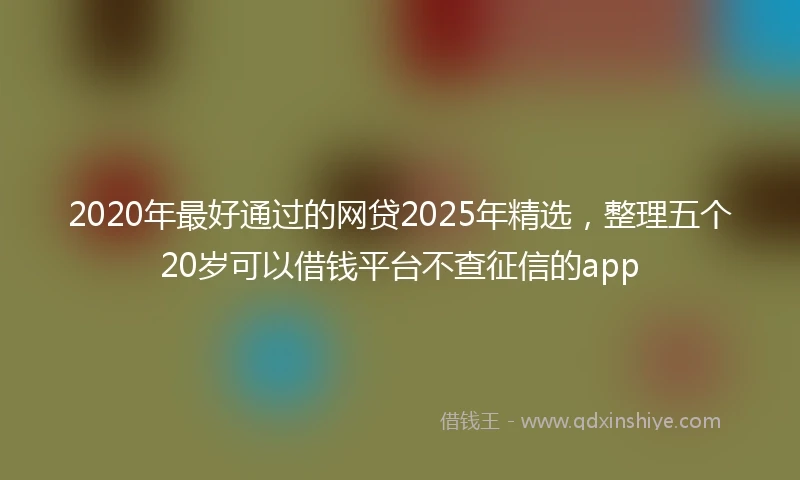 2020年最好通过的网贷2025年精选，整理五个20岁可以借钱平台不查征信的app