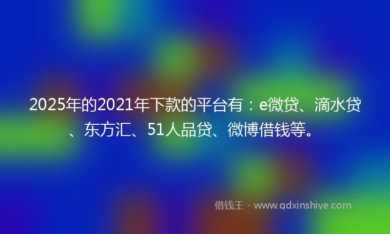 2025年的2021年下款的平台有：e微贷、滴水贷、东方汇、51人品贷、微博借钱等。