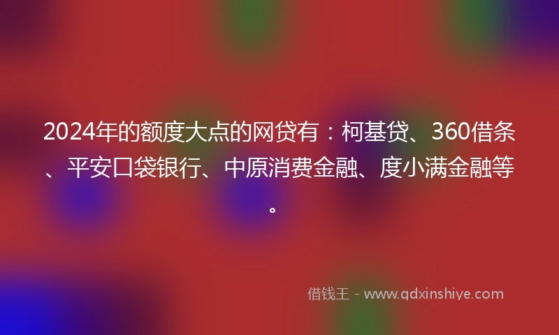 2024年的额度大点的网贷有：柯基贷、360借条、平安口袋银行、中原消费金融、度小满金融等。