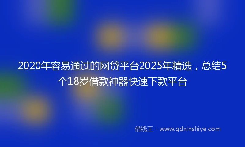 2020年容易通过的网贷平台2025年精选，总结5个18岁借款神器快速下款平台