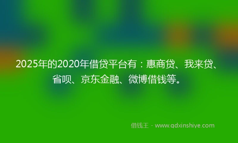 2025年的2020年借贷平台有：惠商贷、我来贷、省呗、京东金融、微博借钱等。