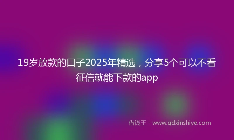 19岁放款的口子2025年精选，分享5个可以不看征信就能下款的app