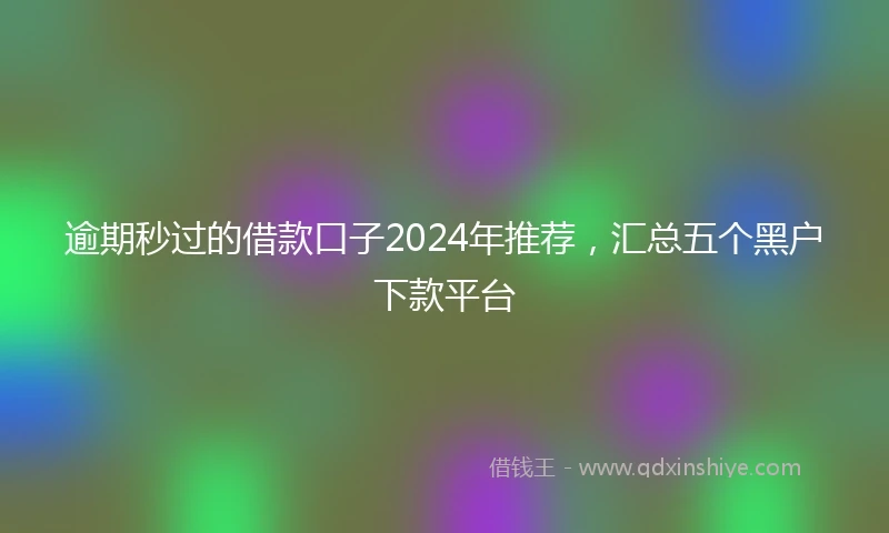 逾期秒过的借款口子2024年推荐，汇总五个黑户下款平台