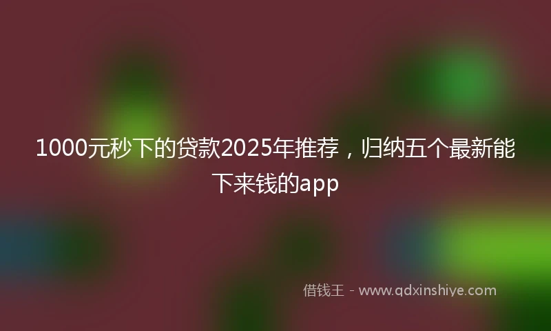 1000元秒下的贷款2025年推荐，归纳五个最新能下来钱的app