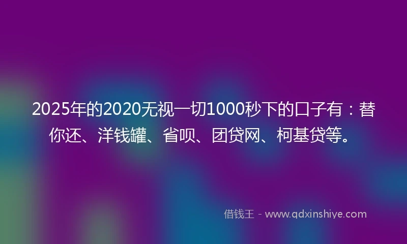 2025年的2020无视一切1000秒下的口子有：替你还、洋钱罐、省呗、团贷网、柯基贷等。