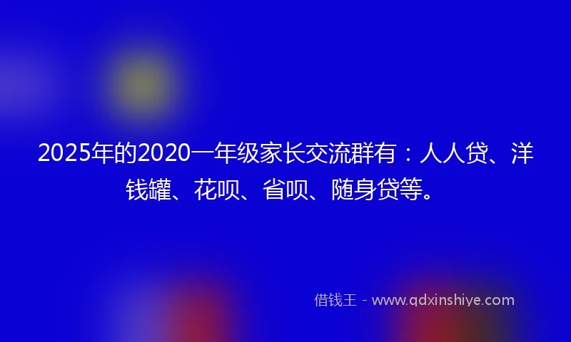 2025年的2020一年级家长交流群有：人人贷、洋钱罐、花呗、省呗、随身贷等。