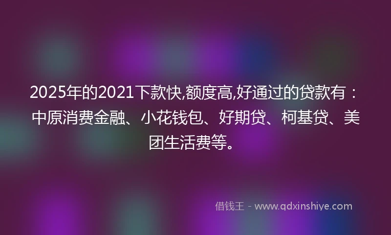 2025年的2021下款快,额度高,好通过的贷款有：中原消费金融、小花钱包、好期贷、柯基贷、美团生活费等。