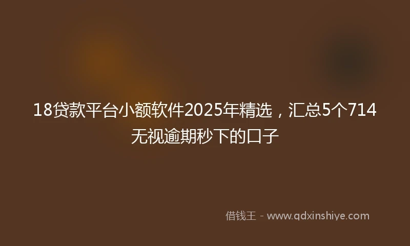 18贷款平台小额软件2025年精选，汇总5个714无视逾期秒下的口子