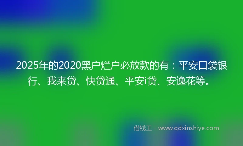 2025年的2020黑户烂户必放款的有：平安口袋银行、我来贷、快贷通、平安i贷、安逸花等。