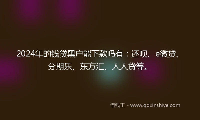 2024年的钱贷黑户能下款吗有：还呗、e微贷、分期乐、东方汇、人人贷等。