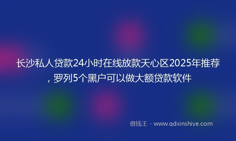 长沙私人贷款24小时在线放款天心区2025年推荐，罗列5个黑户可以做大额贷款软件