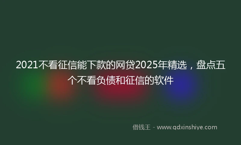 2021不看征信能下款的网贷2025年精选，盘点五个不看负债和征信的软件