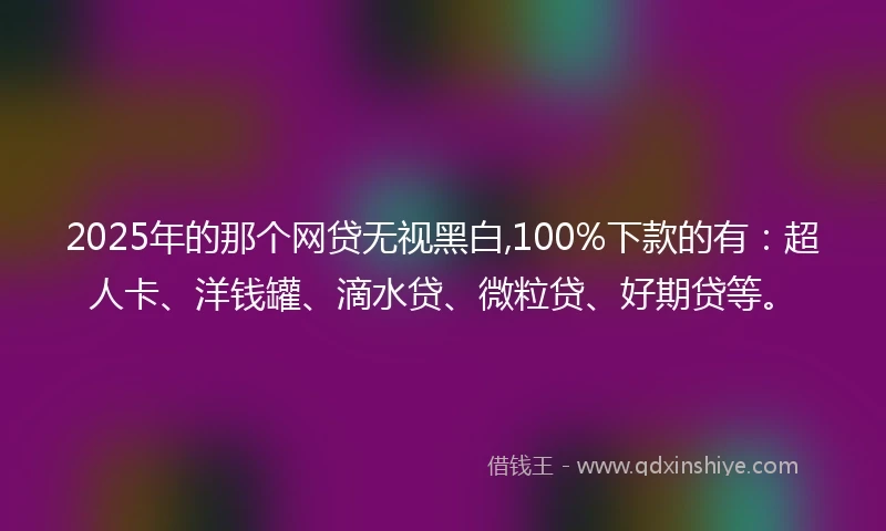 2025年的那个网贷无视黑白,100%下款的有：超人卡、洋钱罐、滴水贷、微粒贷、好期贷等。