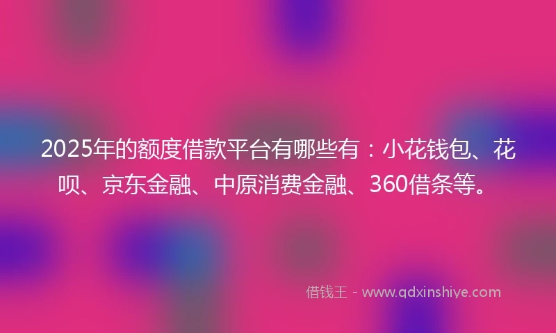 2025年的额度借款平台有哪些有：小花钱包、花呗、京东金融、中原消费金融、360借条等。