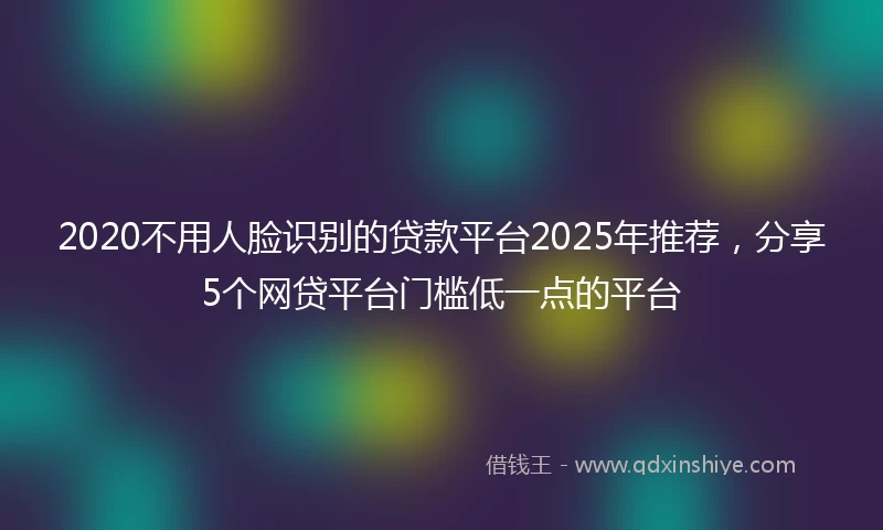 2020不用人脸识别的贷款平台2025年推荐，分享5个网贷平台门槛低一点的平台