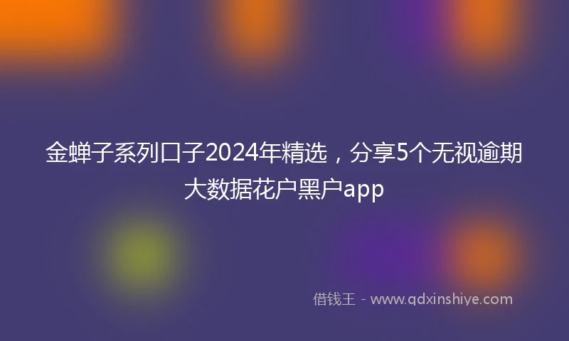 金蝉子系列口子2024年精选，分享5个无视逾期大数据花户黑户app