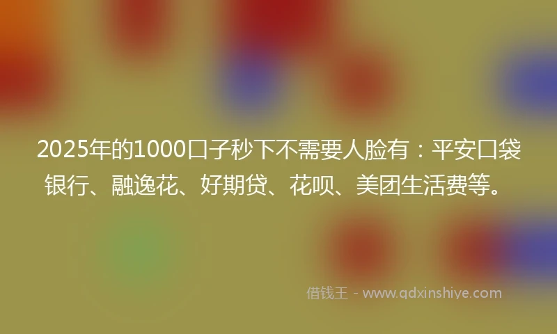 2025年的1000口子秒下不需要人脸有：平安口袋银行、融逸花、好期贷、花呗、美团生活费等。