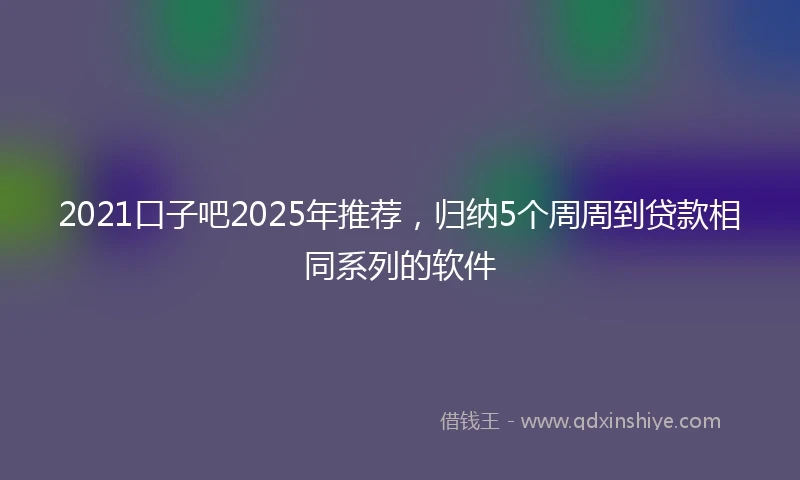 2021口子吧2025年推荐，归纳5个周周到贷款相同系列的软件